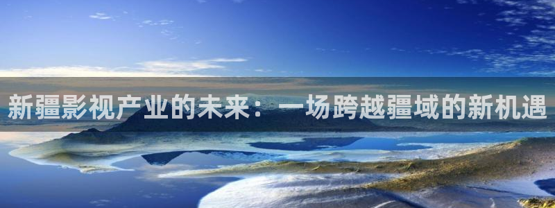 美国伦理影片在线观看：新疆影视产业的未来：一场跨越疆域的新机遇